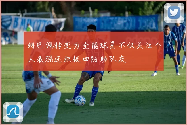 姆巴佩转变为全能球员不仅关注个人表现还积极回防助队友
