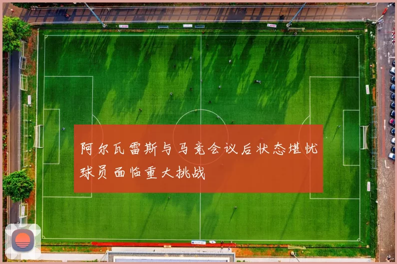阿尔瓦雷斯与马竞会议后状态堪忧球员面临重大挑战