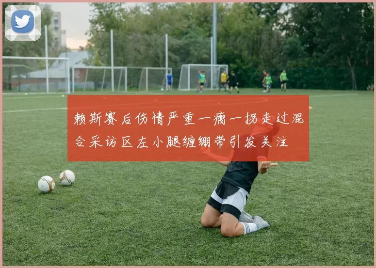赖斯赛后伤情严重一瘸一拐走过混合采访区左小腿缠绷带引发关注