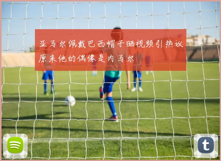 亚马尔佩戴巴西帽子晒视频引热议原来他的偶像是内马尔