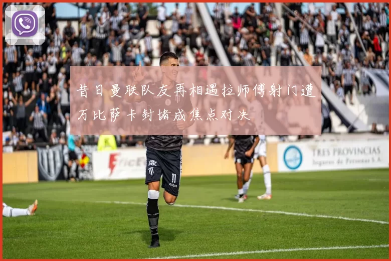 昔日曼联队友再相遇拉师傅射门遭万比萨卡封堵成焦点对决