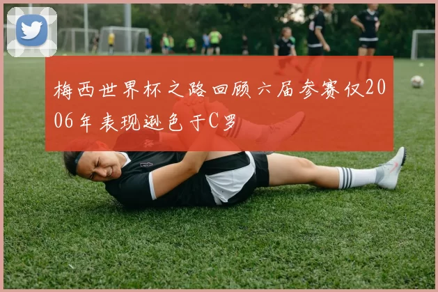 梅西世界杯之路回顾六届参赛仅2006年表现逊色于C罗
