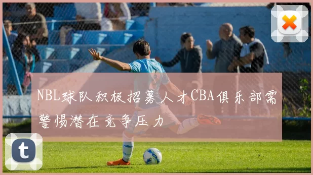NBL球队积极招募人才CBA俱乐部需警惕潜在竞争压力