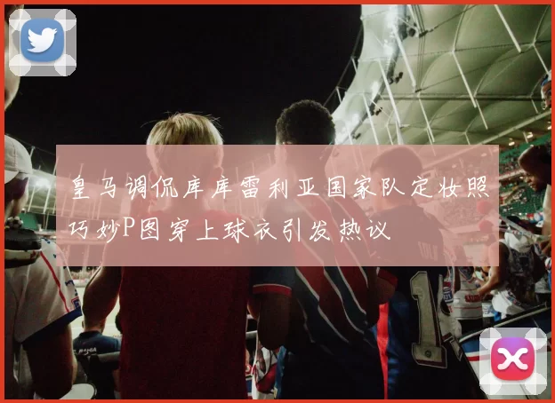 皇马调侃库库雷利亚国家队定妆照巧妙P图穿上球衣引发热议